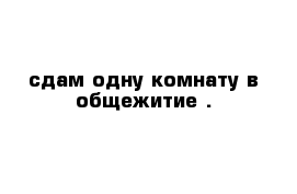 сдам одну комнату в общежитие .